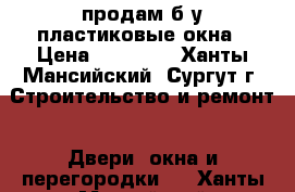 продам б у пластиковые окна › Цена ­ 12 000 - Ханты-Мансийский, Сургут г. Строительство и ремонт » Двери, окна и перегородки   . Ханты-Мансийский